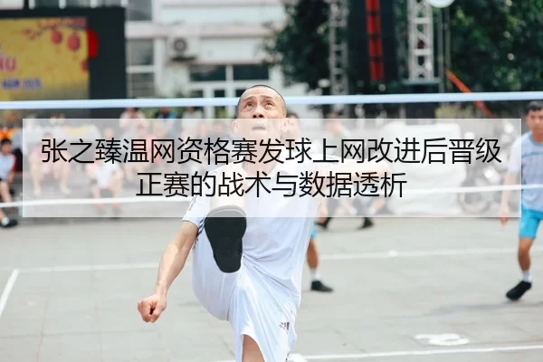 张之臻温网资格赛发球上网改进后晋级正赛的战术与数据透析