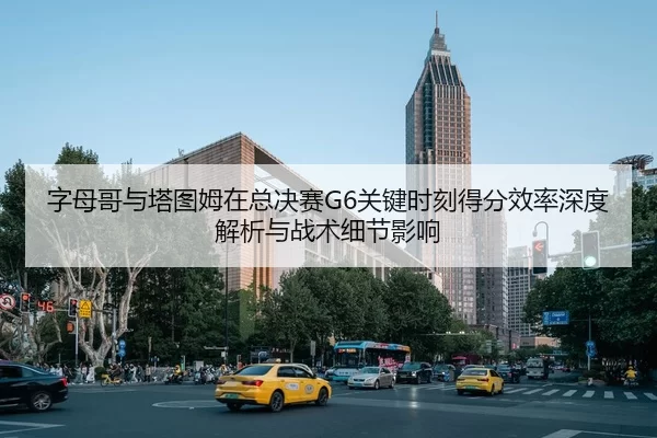 字母哥与塔图姆在总决赛G6关键时刻得分效率深度解析与战术细节影响