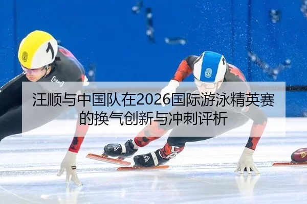 汪顺与中国队在2026国际游泳精英赛的换气创新与冲刺评析